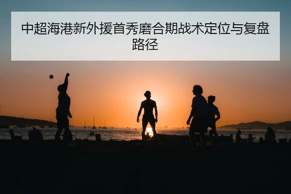 中超海港新外援首秀磨合期战术定位与复盘路径 | PG